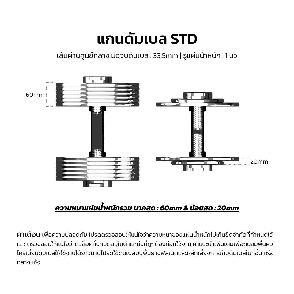 แกนดัมเบลรุ่น STD เส้นผ่านศูนย์กลางด้ามจับ : 33.5mm | เส้นผ่านศูนย์กลางรูแผ่นน้ำหนัก : 1 นิ้ว ความหนารวมของแผ่นน้ำหนักสูงสุด : 60mm และ ต่ำสุด : 20mm คำเตือนด้านความปลอดภัย โปรดตรวจสอบให้แน่ใจว่าความหนาของแผ่นน้ำหนักไม่เกินขีดจำกัดที่กำหนดและล็อคทั้งหมดเข้าที่อย่างถูกต้องก่อนใช้งาน คำแนะนำเพิ่มเติมเพื่อประสิทธิภาพการใช้งานที่ยาวนานของดัมเบลโครเมียม: ควรใช้งานบนพื้นยางสำหรับฟิตเนส และหลีกเลี่ยงการจัดเก็บในที่อับชื้นหรือกลางแจ้ง
